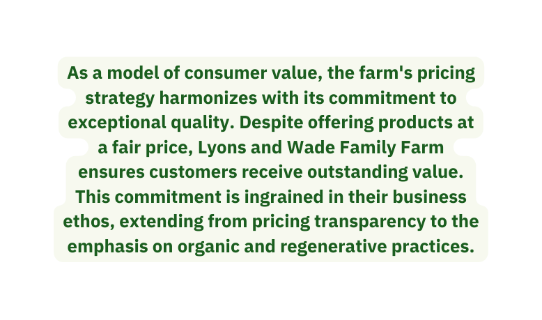 As a model of consumer value the farm s pricing strategy harmonizes with its commitment to exceptional quality Despite offering products at a fair price Lyons and Wade Family Farm ensures customers receive outstanding value This commitment is ingrained in their business ethos extending from pricing transparency to the emphasis on organic and regenerative practices